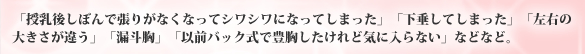 「授乳後しぼんで張りがなくなってシワシワになってしまった」「下垂してしまった」「左右の大きさが違う」「漏斗胸」「以前バック式で豊胸したけれど気に入らない」などなど。