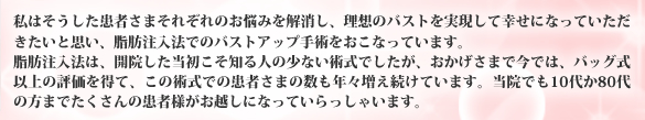 私はそうした患者さまそれぞれのお悩みを解消し、理想のバストを実現して幸せになっていただきたいと思い、脂肪注入法でのバストアップ手術をおこなっています。脂肪注入法は、開院した当初こそ知る人の少ない術式でしたが、おかげさまで今では、バッグ式以上の評価を得て、この術式での患者さまの数も年々増え続けています。当院でも10代か80代の方までたくさんの患者様がお越しになっていらっしゃいます。