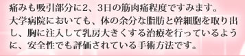 痛みも吸引部分に2、3日の筋肉痛程度ですみます。大学病院においても、体の余分な脂肪と幹細胞を取り出し、胸に注入して乳房大きくする治療を行っているように、安全性でも評価されている手術方法です。