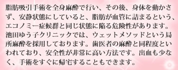 脂肪吸引手術を全身麻酔で行い、その後、身体を動かさず、安静状態にしていると、脂肪が血管に詰まるという、エコノミー症候群と同じ状態に陥る危険性があります。池田ゆう子クリニックでは、ウェットメソッドという局所麻酔を採用しております。歯医者の麻酔と同程度といわれており、安全性が非常に高い方法です。出血も少なく、手術をすぐに帰宅することもできます。