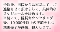 予約後、当院からお電話にて、ご連絡させて頂きまして、具体的なスケジュールを決めます。当院にて、院長カウンセリング後、10,000件以上の実績をもつ池田優子が直接、執刀します。