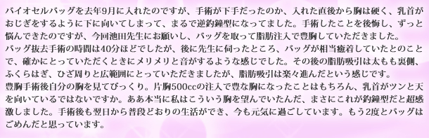 バイオセルバッグを去年9月に入れたのですが、手術が下手だったのか、入れた直後から胸は硬く、乳首がおじぎをするように下に向いてしまって、まるで逆釣鐘型になってました。手術したことを後悔し、ずっと悩んできたのですが、今回池田先生にお願いし、バッグを取って脂肪注入で豊胸していただきました。バッグ抜去手術の時間は40分ほどでしたが、後に先生に伺ったところ、バッグが相当癒着していたとのことで、確かにとっていただくときにメリメリと音がするような感じでした。その後の脂肪吸引は太もも裏側、ふくらはぎ、ひざ周りと広範囲にとっていただきましたが、脂肪吸引は楽々進んだという感じです。豊胸手術後自分の胸を見てびっくり。片胸500ccの注入で豊な胸になったことはもちろん、乳首がツンと天を向いているではないですか。ああ本当に私はこういう胸を望んでいたんだ、まさにこれが釣鐘型だと超感激しました。手術後も翌日から普段どおりの生活ができ、今も元気に過ごしています。もう2度とバッグはごめんだと思っています。