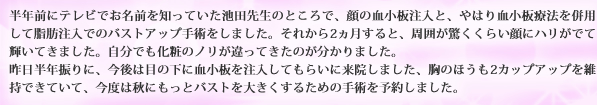 半年前にテレビでお名前を知っていた池田先生のところで、顔の血小板注入と、やはり血小板療法を併用して脂肪注入でのバストアップ手術をしました。それから2ヵ月すると、周囲が驚くくらい顔にハリがでて輝いてきました。自分でも化粧のノリが違ってきたのが分かりました。昨日半年振りに、今後は目の下に血小板を注入してもらいに来院しました、胸のほうも2カップアップを維持できていて、今度は秋にもっとバストを大きくするための手術を予約しました。